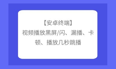 【安卓終端】視頻播放黑屏/閃、漏播、卡頓、播放幾秒跳播